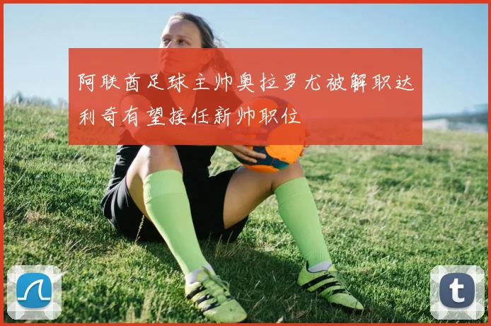 阿联酋足球主帅奥拉罗尤被解职达利奇有望接任新帅职位