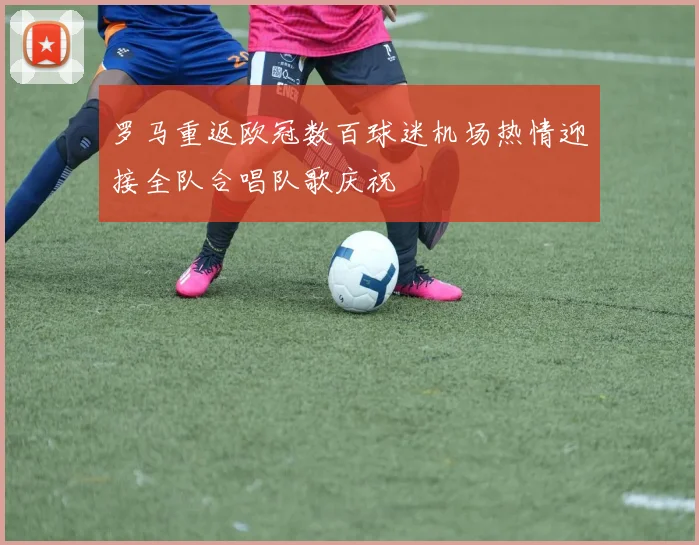 罗马重返欧冠数百球迷机场热情迎接全队合唱队歌庆祝