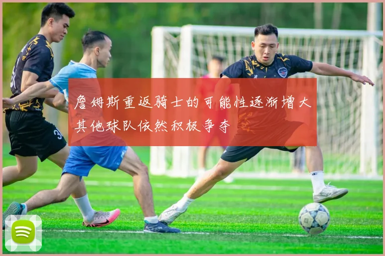 詹姆斯重返骑士的可能性逐渐增大其他球队依然积极争夺