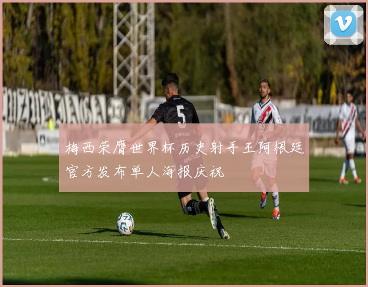 梅西荣膺世界杯历史射手王阿根廷官方发布单人海报庆祝