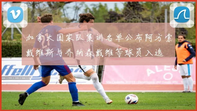 加拿大国家队集训名单公布阿方索戴维斯与乔纳森戴维等球员入选