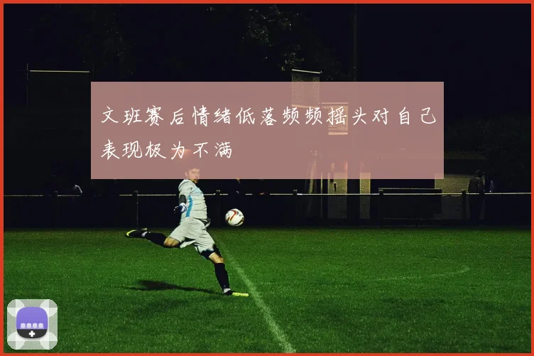 文班赛后情绪低落频频摇头对自己表现极为不满