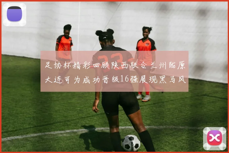 足协杯精彩回顾陕西联合兰州陇原大连可为成功晋级16强展现黑马风采
