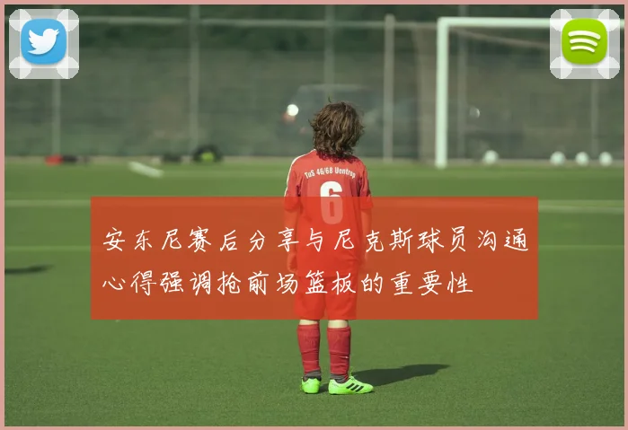 安东尼赛后分享与尼克斯球员沟通心得强调抢前场篮板的重要性