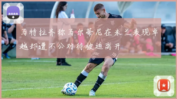 马特拉齐称马尔蒂尼在米兰表现卓越却遭不公对待被迫离开