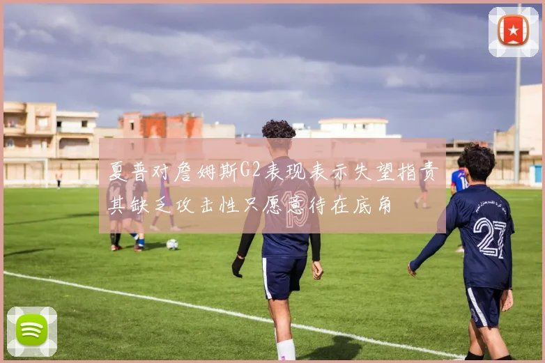 夏普对詹姆斯G2表现表示失望指责其缺乏攻击性只愿意待在底角