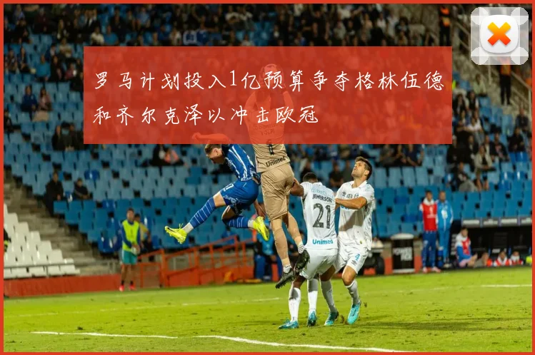 罗马计划投入1亿预算争夺格林伍德和齐尔克泽以冲击欧冠