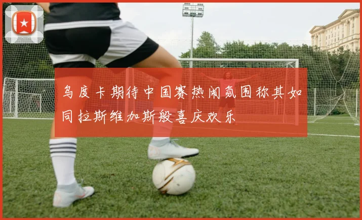乌度卡期待中国赛热闹氛围称其如同拉斯维加斯般喜庆欢乐