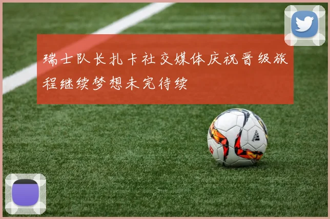 瑞士队长扎卡社交媒体庆祝晋级旅程继续梦想未完待续