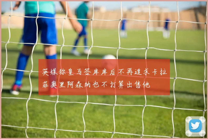 英媒称皇马签库库后不再追求卡拉菲奥里阿森纳也不打算出售他