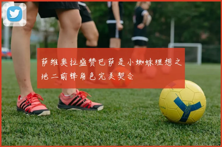 萨维奥拉盛赞巴萨是小蜘蛛理想之地二前锋角色完美契合