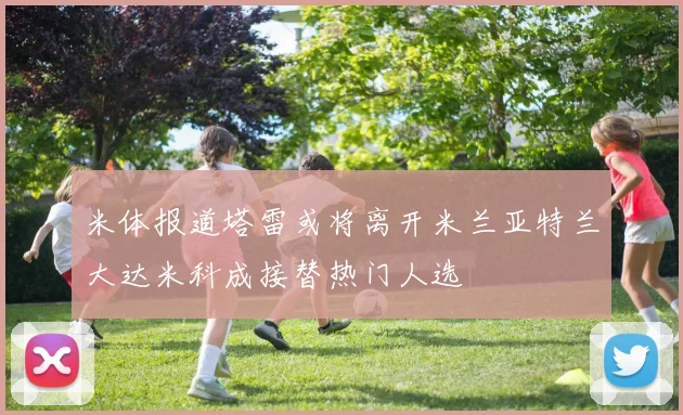 米体报道塔雷或将离开米兰亚特兰大达米科成接替热门人选