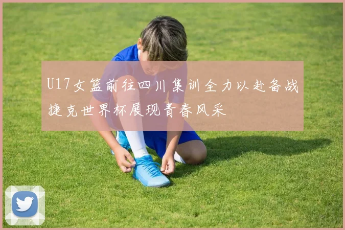 U17女篮前往四川集训全力以赴备战捷克世界杯展现青春风采