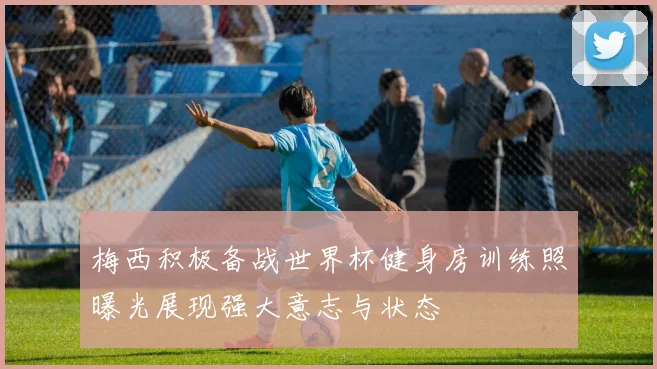 梅西积极备战世界杯健身房训练照曝光展现强大意志与状态